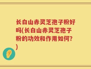 长白山赤灵芝孢子粉好吗(长白山赤灵芝孢子粉的功效和作用如何？)