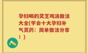 孕妇喝的灵芝鸡汤做法大全(学会十大孕妇补气灵药：简单做法分享！)