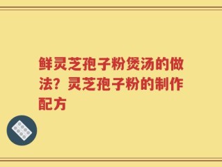 鲜灵芝孢子粉煲汤的做法？灵芝孢子粉的制作配方
