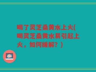 喝了灵芝桑黄水上火(喝灵芝桑黄水易引起上火，如何缓解？)