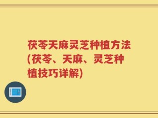 茯苓天麻灵芝种植方法(茯苓、天麻、灵芝种植技巧详解)