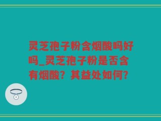 灵芝孢子粉含烟酸吗好吗_灵芝孢子粉是否含有烟酸？其益处如何？