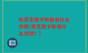 吃灵芝孢子粉能有什么作用(灵芝孢子粉有什么功效？)