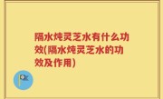 隔水炖灵芝水有什么功效(隔水炖灵芝水的功效及作用)