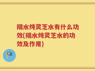 隔水炖灵芝水有什么功效(隔水炖灵芝水的功效及作用)