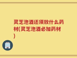 灵芝泡酒还须放什么药材(灵芝泡酒必加药材)