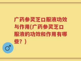 广药参灵芝口服液功效与作用(广药参灵芝口服液的功效和作用有哪些？)