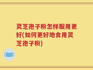 灵芝孢子粉怎样服用更好(如何更好地食用灵芝孢子粉)