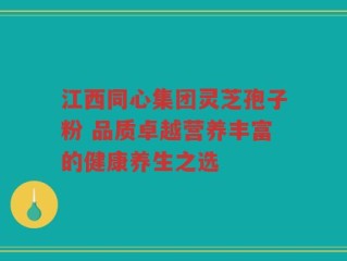 江西同心集团灵芝孢子粉 品质卓越营养丰富的健康养生之选