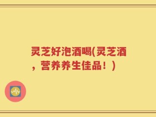 灵芝好泡酒喝(灵芝酒，营养养生佳品！)