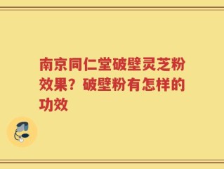 南京同仁堂破壁灵芝粉效果？破壁粉有怎样的功效
