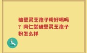 破壁灵芝孢子粉好喝吗？同仁堂破壁灵芝孢子粉怎么样