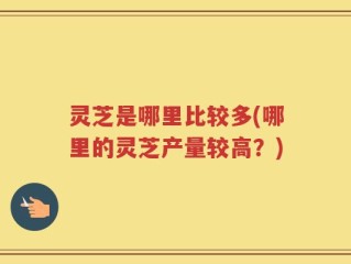 灵芝是哪里比较多(哪里的灵芝产量较高？)