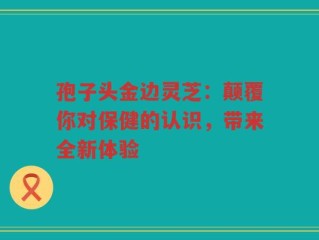 孢子头金边灵芝：颠覆你对保健的认识，带来全新体验