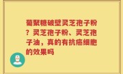 葡聚糖破壁灵芝孢子粉？灵芝孢子粉、灵芝孢子油，真的有抗癌细胞的效果吗