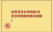白灵芝怎么炖鸡肉(白灵芝炖鸡肉的做法详解)