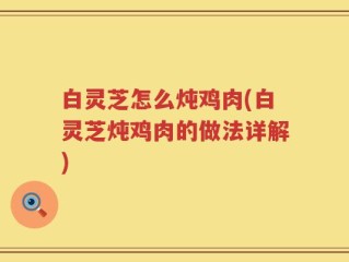 白灵芝怎么炖鸡肉(白灵芝炖鸡肉的做法详解)