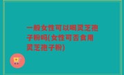 一般女性可以喝灵芝孢子粉吗(女性可否食用灵芝孢子粉)