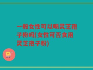 一般女性可以喝灵芝孢子粉吗(女性可否食用灵芝孢子粉)