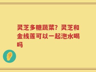 灵芝多糖蔬菜？灵芝和金线莲可以一起泡水喝吗