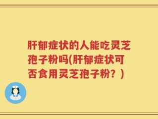 肝郁症状的人能吃灵芝孢子粉吗(肝郁症状可否食用灵芝孢子粉？)