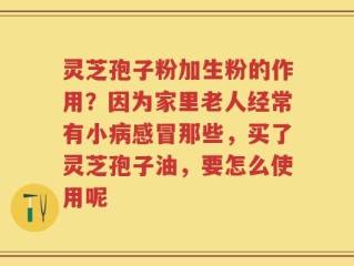 灵芝孢子粉加生粉的作用？因为家里老人经常有小病感冒那些，买了灵芝孢子油，要怎么使用呢