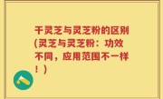 干灵芝与灵芝粉的区别(灵芝与灵芝粉：功效不同，应用范围不一样！)