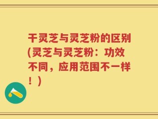 干灵芝与灵芝粉的区别(灵芝与灵芝粉：功效不同，应用范围不一样！)