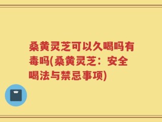 桑黄灵芝可以久喝吗有毒吗(桑黄灵芝：安全喝法与禁忌事项)