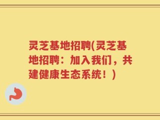 灵芝基地招聘(灵芝基地招聘：加入我们，共建健康生态系统！)