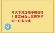 片天下灵芝孢子粉价格？正宗长白山灵芝孢子粉一斤多少钱