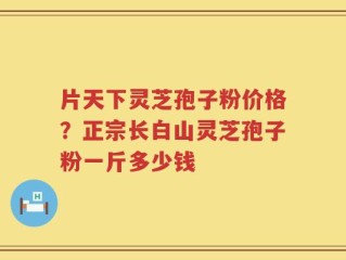 片天下灵芝孢子粉价格？正宗长白山灵芝孢子粉一斤多少钱