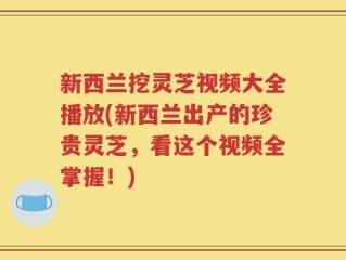 新西兰挖灵芝视频大全播放(新西兰出产的珍贵灵芝，看这个视频全掌握！)