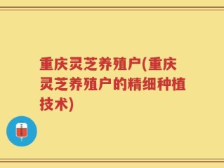 重庆灵芝养殖户(重庆灵芝养殖户的精细种植技术)