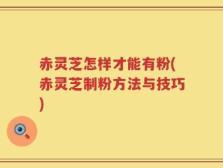 赤灵芝怎样才能有粉(赤灵芝制粉方法与技巧)