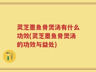 灵芝墨鱼骨煲汤有什么功效(灵芝墨鱼骨煲汤的功效与益处)