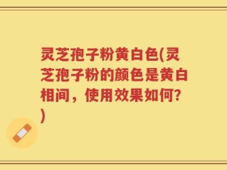 灵芝孢子粉黄白色(灵芝孢子粉的颜色是黄白相间，使用效果如何？)
