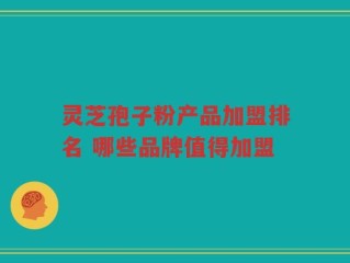 灵芝孢子粉产品加盟排名 哪些品牌值得加盟