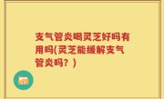 支气管炎喝灵芝好吗有用吗(灵芝能缓解支气管炎吗？)