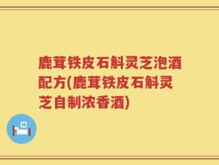 鹿茸铁皮石斛灵芝泡酒配方(鹿茸铁皮石斛灵芝自制浓香酒)