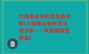 六指泰山有机灵芝孢子粉(六指泰山有机灵芝孢子粉——天然健康营养品)