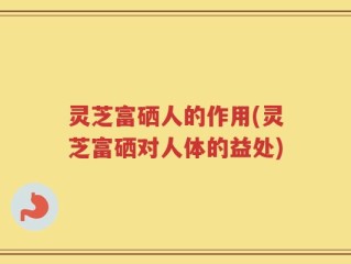 灵芝富硒人的作用(灵芝富硒对人体的益处)