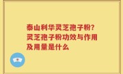 泰山利华灵芝孢子粉？灵芝孢子粉功效与作用及用量是什么