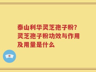 泰山利华灵芝孢子粉？灵芝孢子粉功效与作用及用量是什么