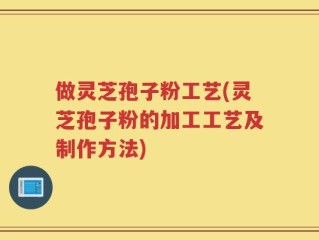 做灵芝孢子粉工艺(灵芝孢子粉的加工工艺及制作方法)