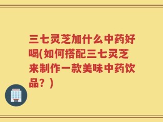 三七灵芝加什么中药好喝(如何搭配三七灵芝来制作一款美味中药饮品？)