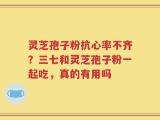 灵芝孢子粉抗心率不齐？三七和灵芝孢子粉一起吃，真的有用吗
