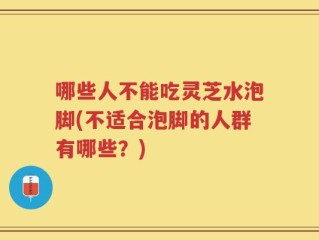 哪些人不能吃灵芝水泡脚(不适合泡脚的人群有哪些？)