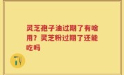灵芝孢子油过期了有啥用？灵芝粉过期了还能吃吗