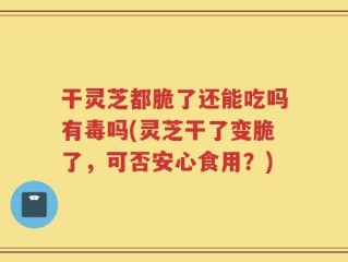 干灵芝都脆了还能吃吗有毒吗(灵芝干了变脆了，可否安心食用？)